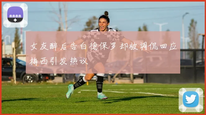 女友醉后告白德保罗却被调侃回应梅西引发热议