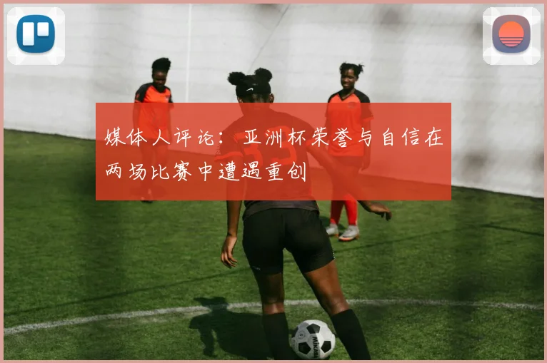 媒体人评论：亚洲杯荣誉与自信在两场比赛中遭遇重创