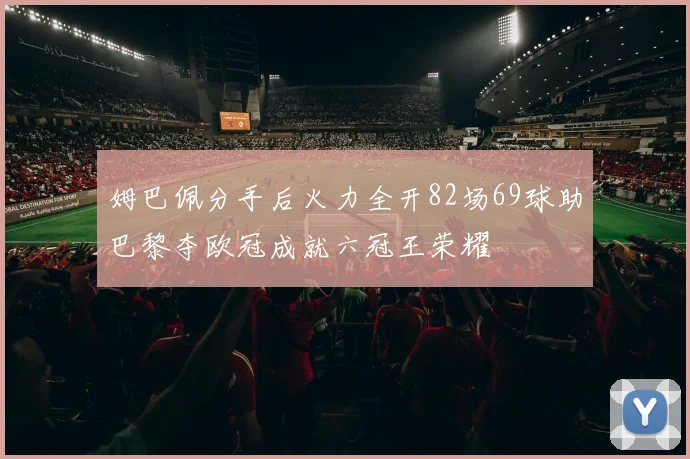 姆巴佩分手后火力全开82场69球助巴黎夺欧冠成就六冠王荣耀
