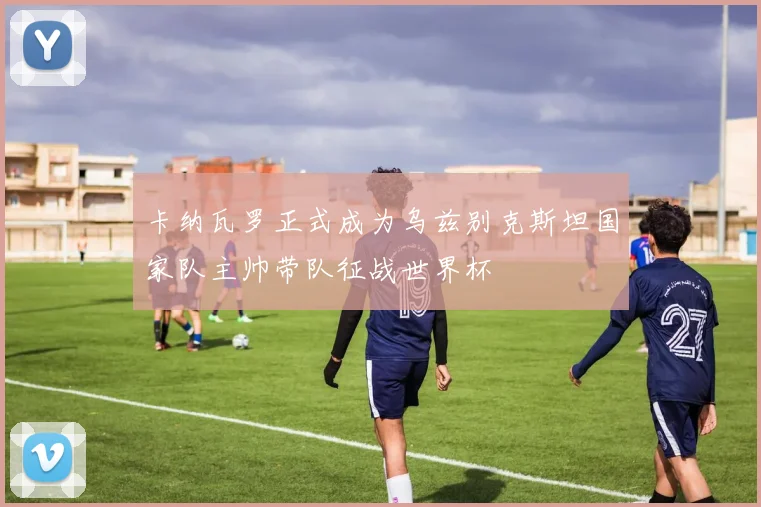 卡纳瓦罗正式成为乌兹别克斯坦国家队主帅带队征战世界杯