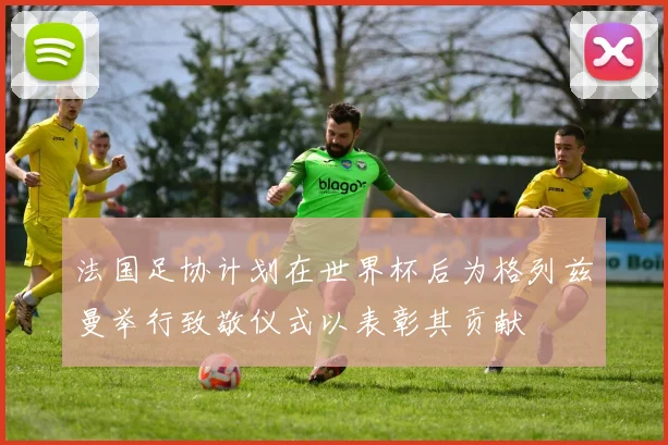 法国足协计划在世界杯后为格列兹曼举行致敬仪式以表彰其贡献