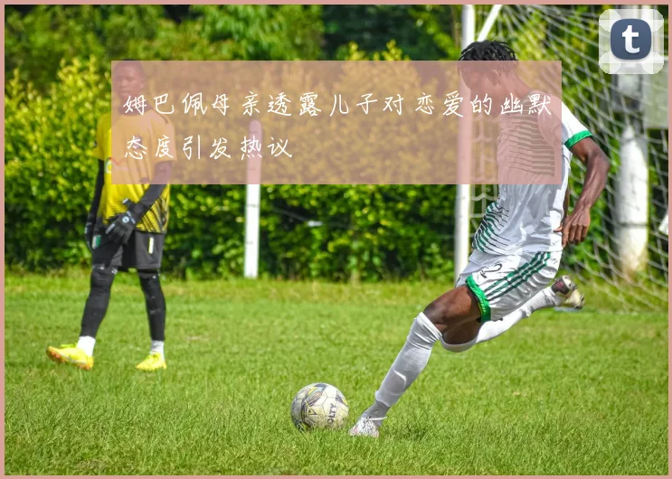 姆巴佩母亲透露儿子对恋爱的幽默态度引发热议