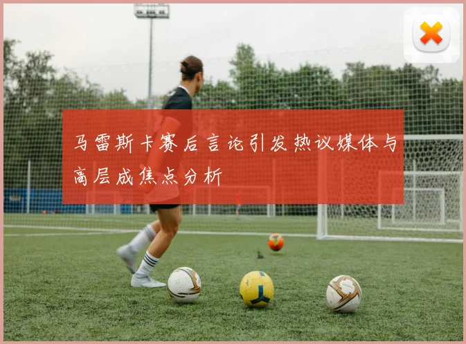 马雷斯卡赛后言论引发热议媒体与高层成焦点分析