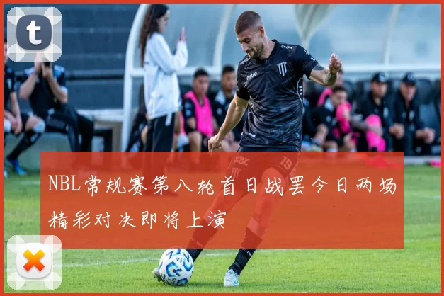 NBL常规赛第八轮首日战罢今日两场精彩对决即将上演