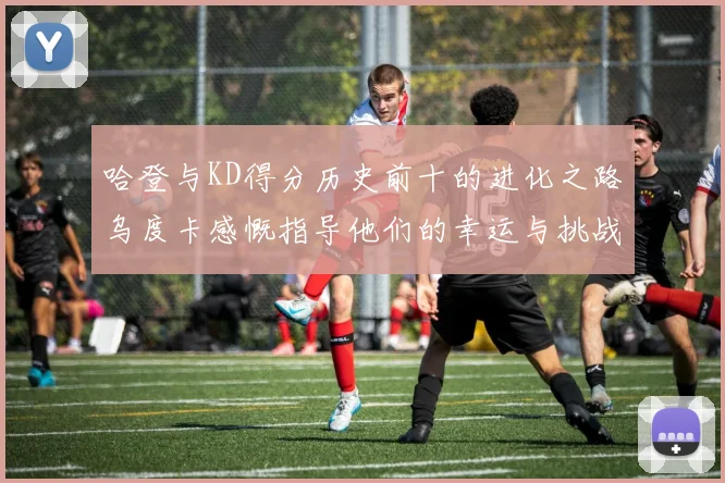 哈登与KD得分历史前十的进化之路乌度卡感慨指导他们的幸运与挑战