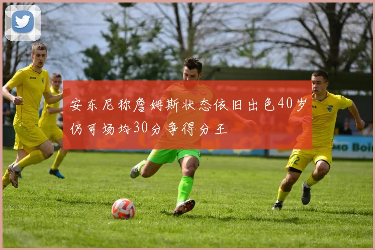 安东尼称詹姆斯状态依旧出色40岁仍可场均30分争得分王