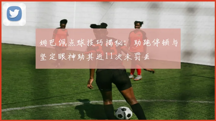 姆巴佩点球技巧揭秘：助跑停顿与坚定眼神助其近11次未罚丢
