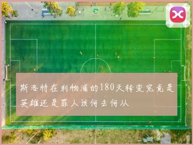 斯洛特在利物浦的180天转变究竟是英雄还是罪人该何去何从