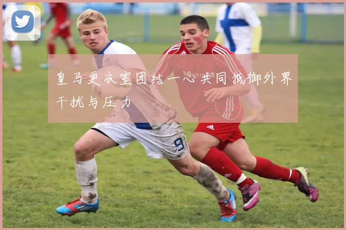 皇马更衣室团结一心共同抵御外界干扰与压力