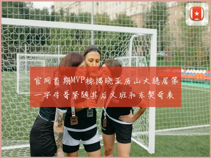 官网首期MVP榜揭晓亚历山大稳居第一字母哥紧随其后文班和东契奇表现抢眼