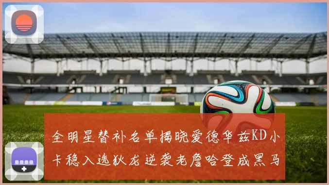全明星替补名单揭晓爱德华兹KD小卡稳入选狄龙逆袭老詹哈登成黑马