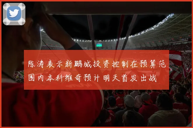 陈涛表示新鹏城投资控制在预算范围内本科维奇预计明天首发出战