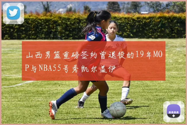 山西男篮重磅签约曾退役的19年MOP与NBA55号秀凯尔盖伊