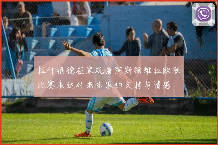 拉什福德在家观看阿斯顿维拉欧联比赛表达对老东家的支持与情感