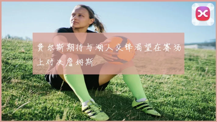 费尔斯期待与湖人交锋渴望在赛场上对决詹姆斯