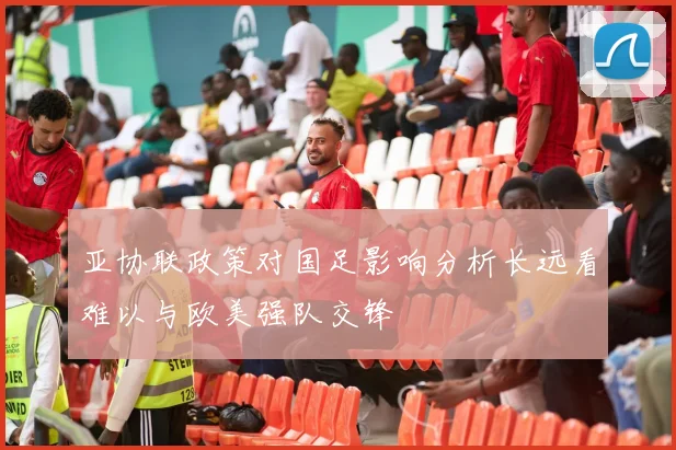 亚协联政策对国足影响分析长远看难以与欧美强队交锋