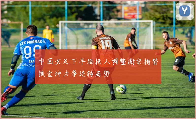 中国女足下半场换人调整谢宗梅替换金坤力争逆转局势