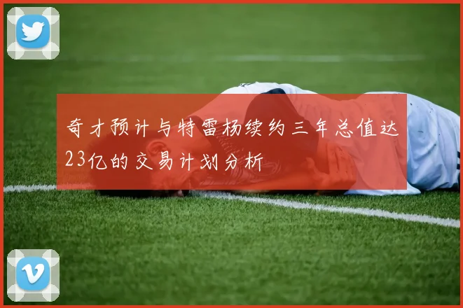 奇才预计与特雷杨续约三年总值达23亿的交易计划分析