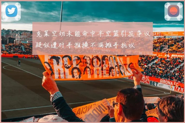 克莱空切未能命中半空篮引发争议疑似遭对手推搡不满摊手抗议