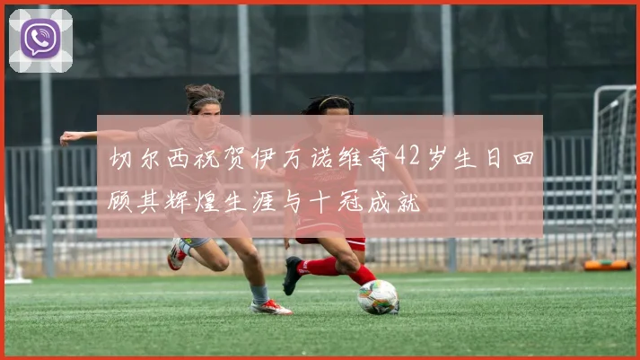 切尔西祝贺伊万诺维奇42岁生日回顾其辉煌生涯与十冠成就