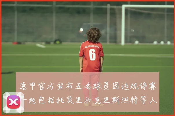 意甲官方宣布五名球员因违规停赛一轮包括托莫里和克里斯坦特等人