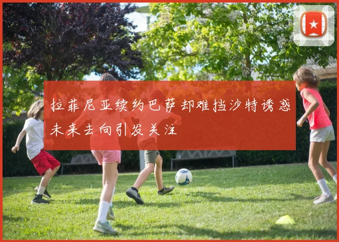 拉菲尼亚续约巴萨却难挡沙特诱惑未来去向引发关注