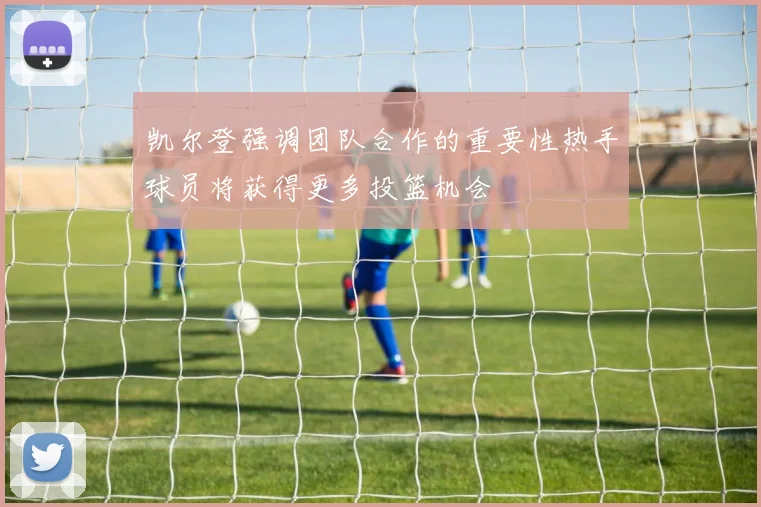 凯尔登强调团队合作的重要性热手球员将获得更多投篮机会