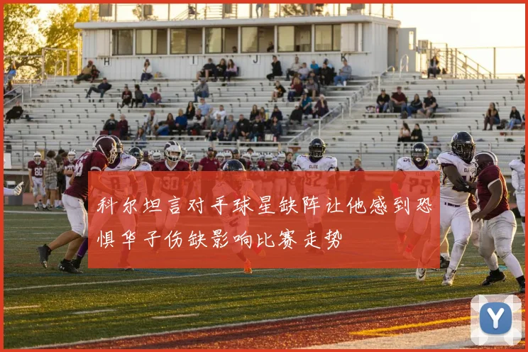 科尔坦言对手球星缺阵让他感到恐惧华子伤缺影响比赛走势