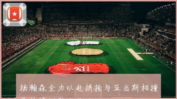 杨瀚森全力以赴拼抢与亚当斯相撞意外摔倒引发关注