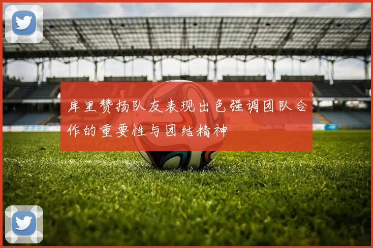 库里赞扬队友表现出色强调团队合作的重要性与团结精神