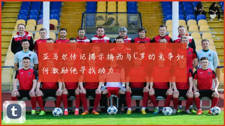 亚马尔传记揭示梅西与C罗的竞争如何激励他寻找动力