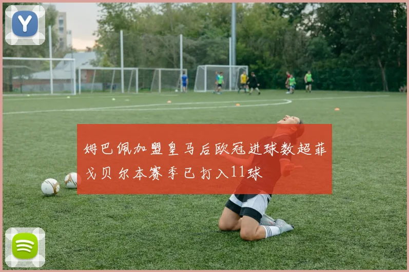 姆巴佩加盟皇马后欧冠进球数超菲戈贝尔本赛季已打入11球