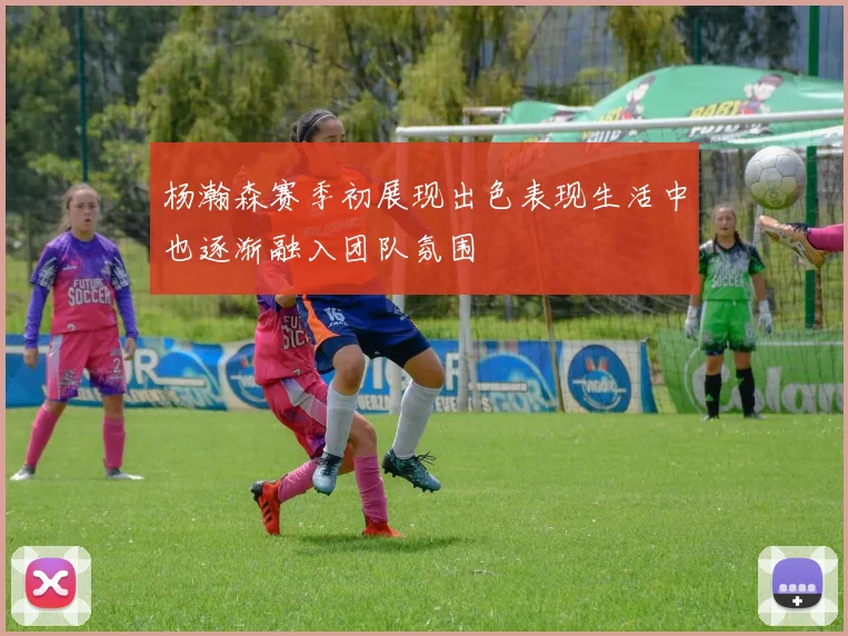 杨瀚森赛季初展现出色表现生活中也逐渐融入团队氛围