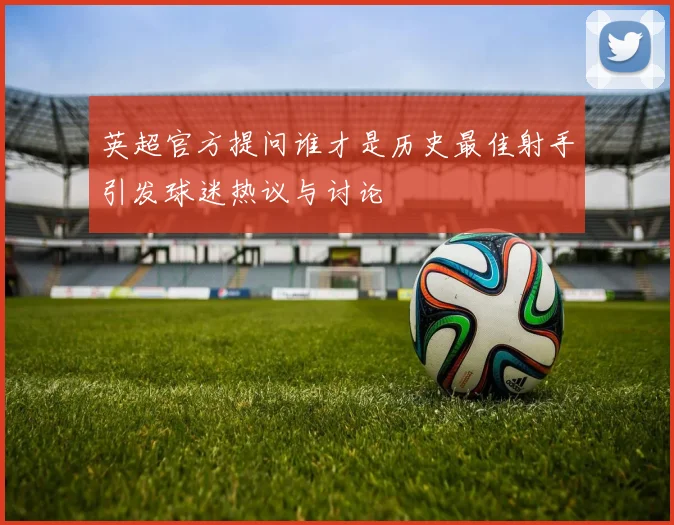 英超官方提问谁才是历史最佳射手引发球迷热议与讨论