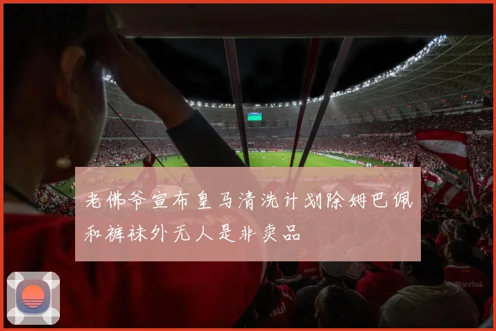 老佛爷宣布皇马清洗计划除姆巴佩和裤袜外无人是非卖品