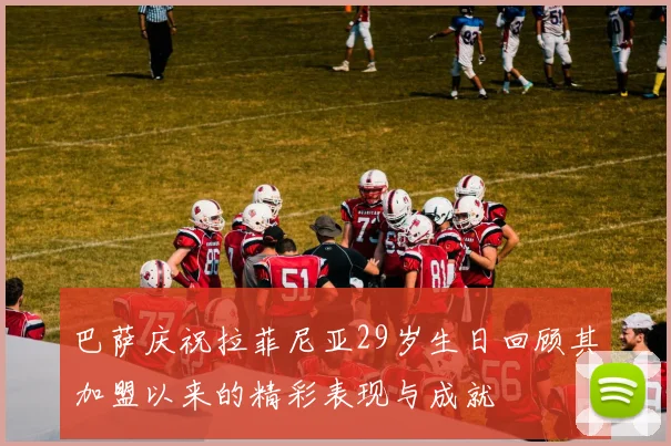 巴萨庆祝拉菲尼亚29岁生日回顾其加盟以来的精彩表现与成就