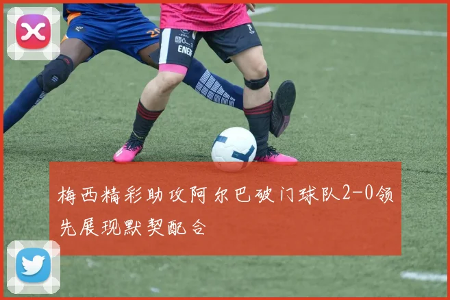 梅西精彩助攻阿尔巴破门球队2-0领先展现默契配合