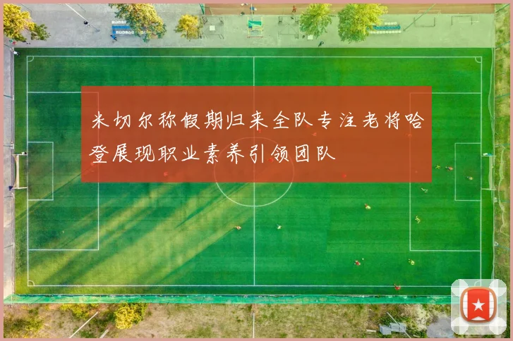 米切尔称假期归来全队专注老将哈登展现职业素养引领团队