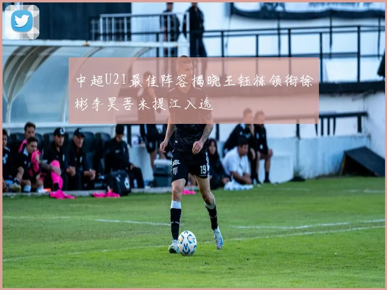 中超U21最佳阵容揭晓王钰栋领衔徐彬李昊吾米提江入选