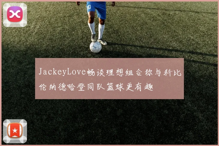 JackeyLove畅谈理想组合称与科比伦纳德哈登同队篮球更有趣
