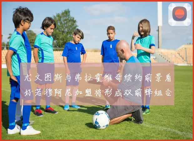 尤文图斯与弗拉霍维奇续约前景看好若穆阿尼加盟将形成双前锋组合
