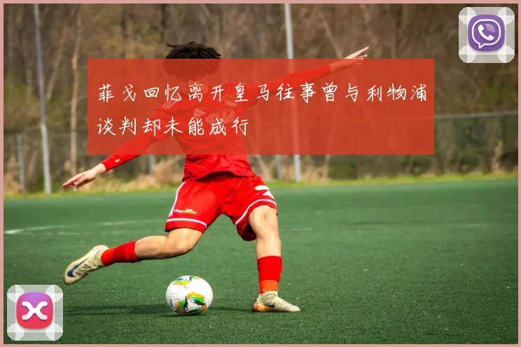 菲戈回忆离开皇马往事曾与利物浦谈判却未能成行