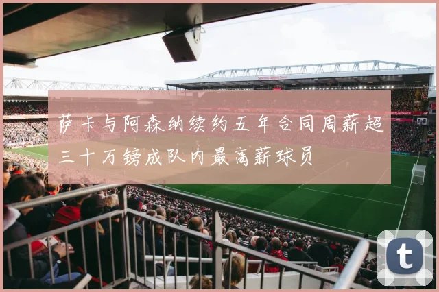 萨卡与阿森纳续约五年合同周薪超三十万镑成队内最高薪球员