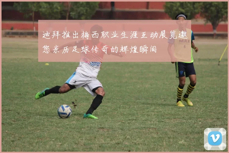 迪拜推出梅西职业生涯互动展览邀您亲历足球传奇的辉煌瞬间