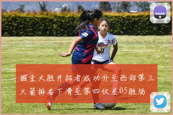 掘金大胜开拓者成功升至西部第三火箭排名下滑至第四仅差05胜场