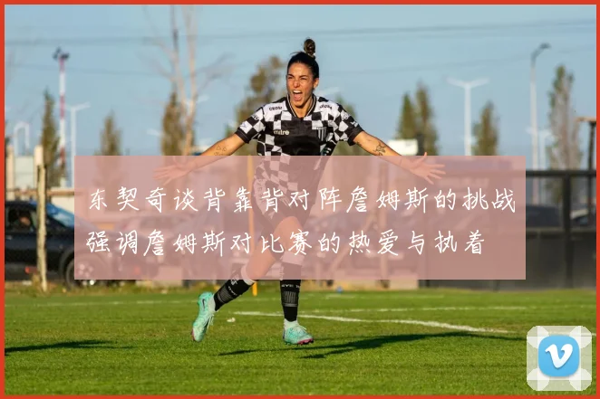 东契奇谈背靠背对阵詹姆斯的挑战强调詹姆斯对比赛的热爱与执着