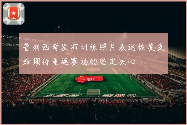 普利西奇发布训练照片表达恢复良好期待重返赛场的坚定决心