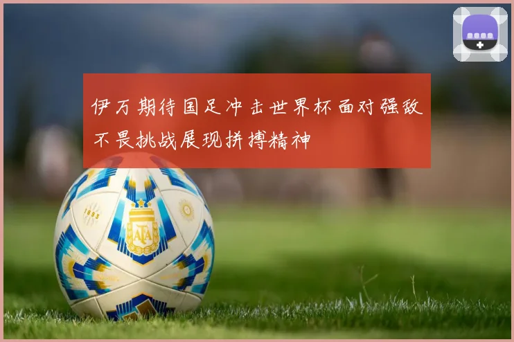 伊万期待国足冲击世界杯面对强敌不畏挑战展现拼搏精神