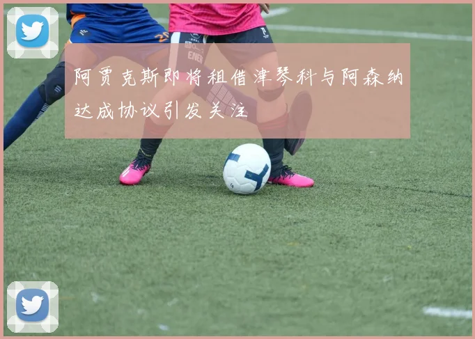 阿贾克斯即将租借津琴科与阿森纳达成协议引发关注