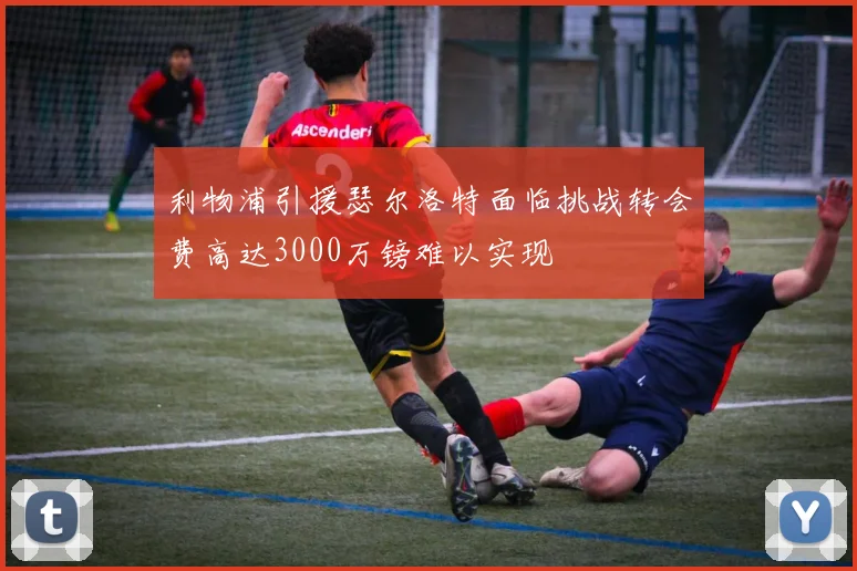 利物浦引援瑟尔洛特面临挑战转会费高达3000万镑难以实现